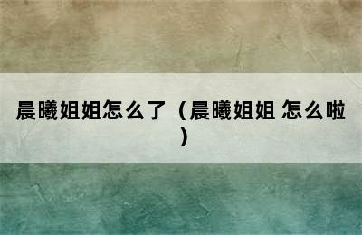 晨曦姐姐怎么了（晨曦姐姐 怎么啦）